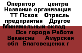 Оператор Call-центра › Название организации ­ ТТ-Псков › Отрасль предприятия ­ Другое › Минимальный оклад ­ 17 000 - Все города Работа » Вакансии   . Амурская обл.,Благовещенск г.